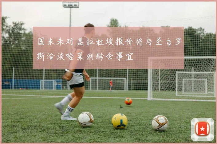 国米未对盖拉杜埃报价将与圣吉罗斯洽谈哈莱利转会事宜