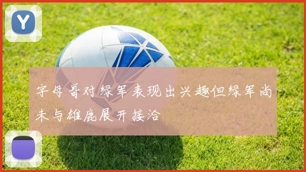 字母哥对绿军表现出兴趣但绿军尚未与雄鹿展开接洽