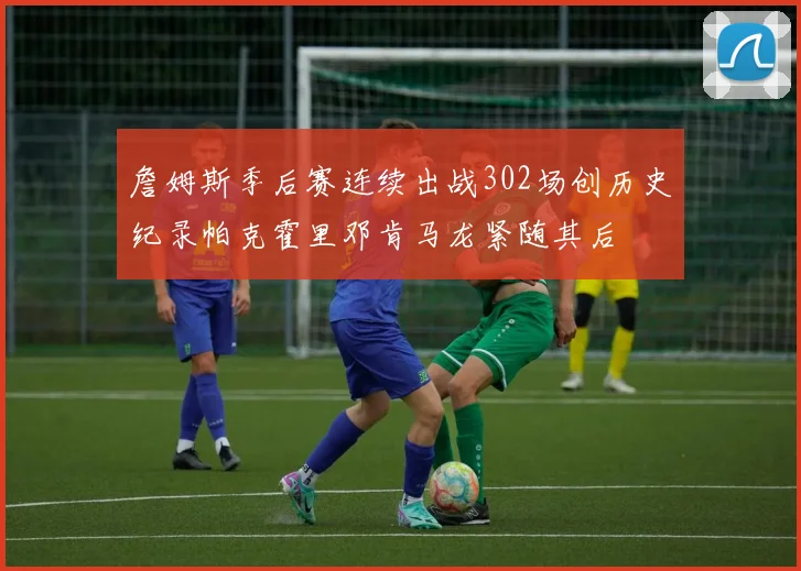 詹姆斯季后赛连续出战302场创历史纪录帕克霍里邓肯马龙紧随其后