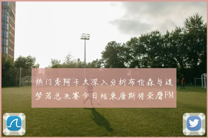 热门秀阿卡夫深入分析布伦森与追梦若总决赛今日结束唐斯将荣膺FMVP