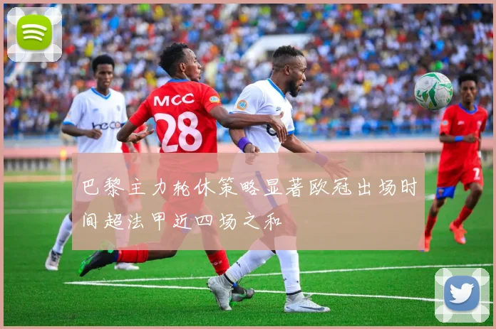 巴黎主力轮休策略显著欧冠出场时间超法甲近四场之和