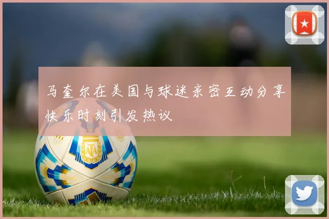 马奎尔在美国与球迷亲密互动分享快乐时刻引发热议