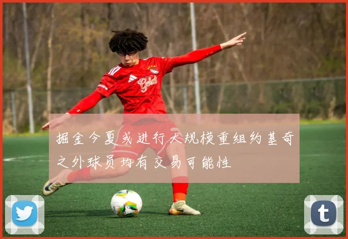 掘金今夏或进行大规模重组约基奇之外球员均有交易可能性