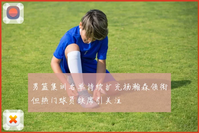 男篮集训名单持续扩充杨瀚森领衔但热门球员缺席引关注