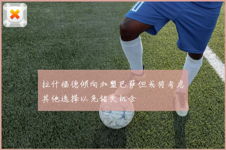 拉什福德倾向加盟巴萨但或将考虑其他选择以免错失机会