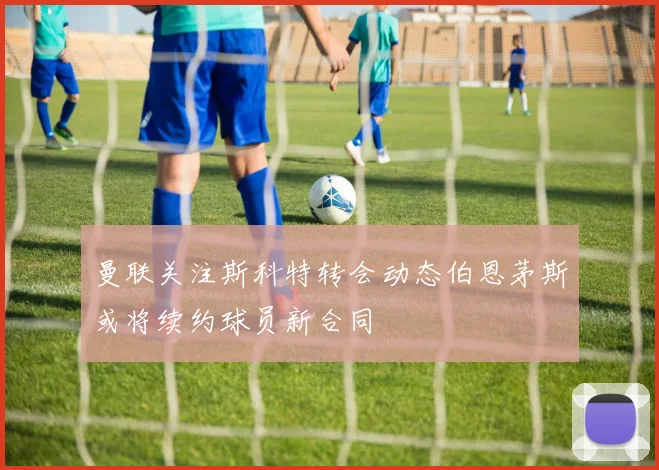 曼联关注斯科特转会动态伯恩茅斯或将续约球员新合同