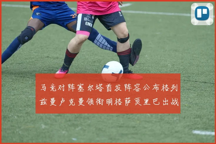 马竞对阵塞尔塔首发阵容公布格列兹曼卢克曼领衔明格萨莫里巴出战