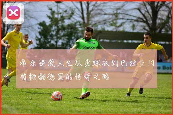 希尔逆袭人生从卖球衣到巴拉圭门将掀翻德国的传奇之路