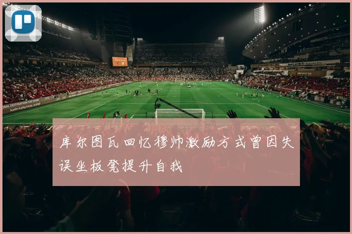 库尔图瓦回忆穆帅激励方式曾因失误坐板凳提升自我