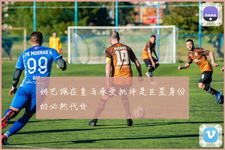 姆巴佩在皇马承受批评是巨星身份的必然代价