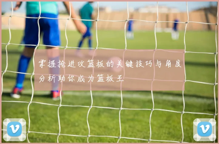 掌握抢进攻篮板的关键技巧与角度分析助你成为篮板王