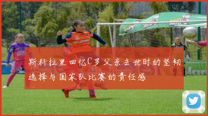 斯科拉里回忆C罗父亲去世时的坚韧选择与国家队比赛的责任感