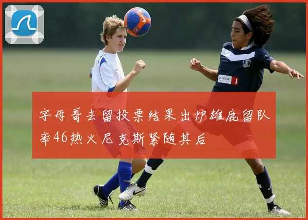 字母哥去留投票结果出炉雄鹿留队率46热火尼克斯紧随其后