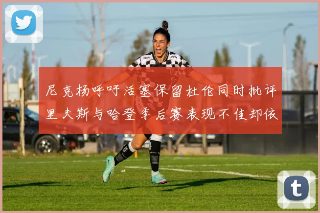 尼克杨呼吁活塞保留杜伦同时批评里夫斯与哈登季后赛表现不佳却依然高薪