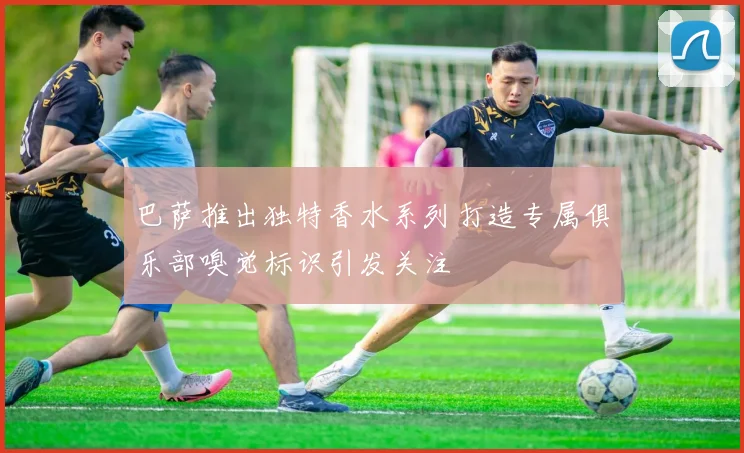 巴萨推出独特香水系列打造专属俱乐部嗅觉标识引发关注