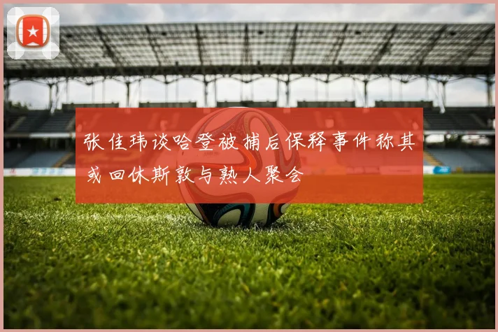 张佳玮谈哈登被捕后保释事件称其或回休斯敦与熟人聚会