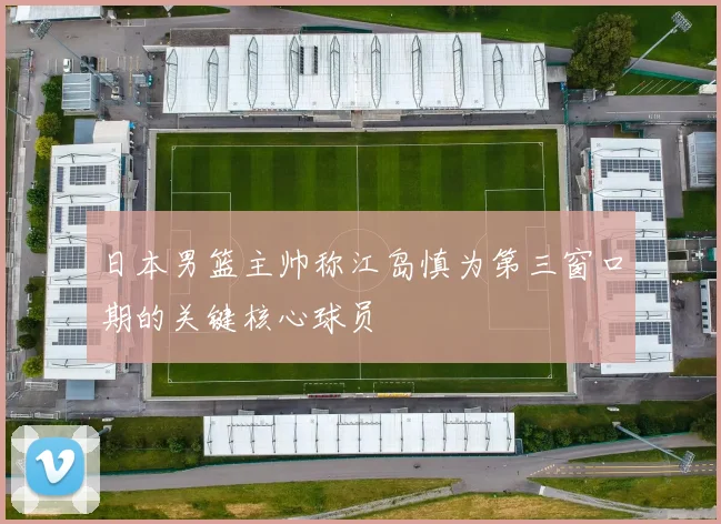 日本男篮主帅称江岛慎为第三窗口期的关键核心球员