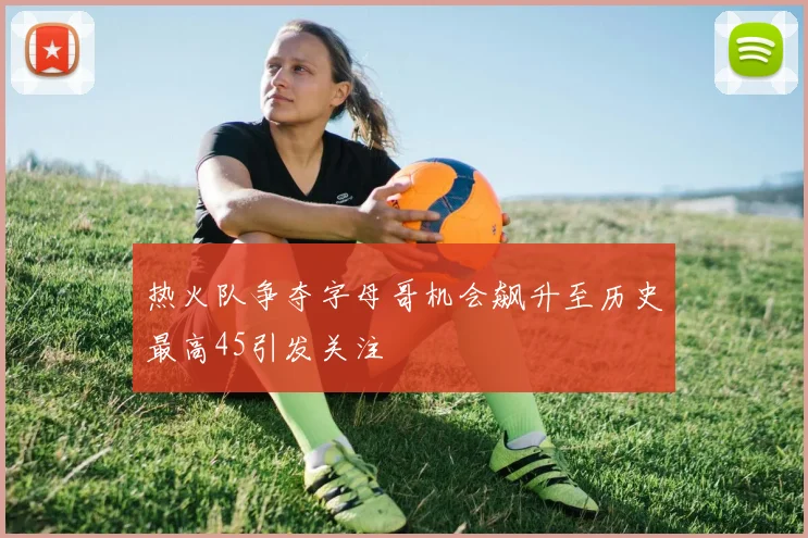 热火队争夺字母哥机会飙升至历史最高45引发关注